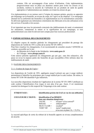 contenu. Elle est accompagnée d’une notice d’utilisation. Cette réglementation,
           progressivement mise en place ces dernières années pour éviter les erreurs et les
           accidents, renforce la sécurité de l’utilisation de ces produits de santé de qualité
           appropriée à l’administration aux malades en évitant les erreurs de gaz.

Ces réglementations et ces normes sont à l’origine de marques peintes, gravées ou apposées
par étiquetage sur la bouteille, au niveau du corps, de l’ogive ou du chapeau*. Ces marquages
attestent de la conformité des bouteilles à la réglementation ou à la normalisation concernée.
Ils délivrent également une information à destination des fabricants et/ou des utilisateurs et/ou
des services d’incendie et de secours.

Il est important que tous les personnels concernés des établissements de santé, et notamment
les utilisateurs, connaissent la nature et la signification de ces marquages, et tout
particulièrement ceux dont ils doivent tenir compte pour leur exercice professionnel.


2. EXPOSE GENERAL DES CHANGEMENTS

Ce chapitre expose de manière générale les changements qui procèdent du passage des
dispositions de l’arrêté de 1951 à celles de la norme NF EN 1089-3.
Pour bien visualiser les changements, il est recommandé de consulter ensuite l’ANNEXE en
couleurs, accessible sur le site :
    - du Ministère de la Santé et des Solidarités www.sante.gouv.fr
    - de l’Afssaps : www.afssaps.sante.fr
Cette annexe présente également les changements gaz par gaz ; sans être exhaustive, elle
passe en revue la majeure partie des bouteilles de gaz susceptibles d’être utilisées dans les
établissements de santé.

2.1 NATURE DES CHANGEMENTS :

2.1.1. Couleur de risque de l’ogive :

Les dispositions de l’arrêté de 1951, appliquées jusqu’à présent aux gaz à usage médical,
permettaient d’identifier les principaux gaz à usage médical par le code couleur. De même, la
norme NF X 08-106 identifiait 9 gaz industriels.

Les nouvelles dispositions résultant de l’application de la norme NF EN 1089-3 attribuent au
code couleur l’identification d’un risque et non plus d’un gaz. Aussi, il est maintenant
essentiel de distinguer le rôle respectif de l’étiquetage et du code couleur:


     ETIQUETAGE :                                       identification précise du GAZ en vue de son utilisation

     COULEUR DE L’OGIVE:                                identification d’un RISQUE
                                                        dans une situation dangereuse :
                                                         JAUNE         =     toxique* et/ou corrosif*
                                                         ROUGE         =     inflammable*
                                                         BLEU CLAIR =        oxydant*
                                                         VERT VIF =          inerte* (asphyxiant
                                                                             et/ou non oxydant: O2 < 23,5%)

Le raccord spécifique de sortie du robinet de la bouteille apporte un niveau complémentaire
de sécurité.



D:xaviersynprefh2005gaz_medicauxNote737e gaz.doc                                                   5
_________________________________________________________________________________________
   143/147, Boulevard Anatole France 93285 Saint-Denis Cedex – Tél. 01.55.87.30.00 www.afssaps.sante.fr
 
