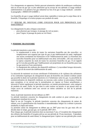 Ces changements en apparence limités peuvent néanmoins induire de nombreuses confusions
tant au niveau du gaz qui va être administré qu’au niveau de son aptitude à l’usage médical
(administration à un patient d’un gaz industriel au lieu d’un gaz à usage médical) : consulter
le paragraphe « MISES EN GARDE ».

Les bouteilles de gaz à usage médical seront donc repérables à terme par le corps blanc de la
bouteille, l’étiquetage et la notice propres aux produits de santé.

2.3 RESUME DU NOUVEAU CODE COULEUR POUR LES PRINCIPAUX GAZ
INDUSTRIELS :

Les changements les plus critiques concernent :
   - pour plusieurs gaz toxiques, le passage du vert au jaune ;
   - pour l’argon, le passage du jaune au vert foncé.




3. PERIODE TRANSITOIRE


La période transitoire a pour rôle :
   - le remplacement à terme de toutes les anciennes bouteilles par des nouvelles ; ce
       remplacement sera organisé par type de gaz et par établissement de santé, impliquant
       une action coordonnée du fournisseur et de l’établissement de santé. La fourniture des
       nouvelles bouteilles pour un établissement sera donc irréversible ; elle sera associée à
       la reprise conjointe du stock de toutes les anciennes bouteilles de gaz. Il est rappelé
       qu’il n’est plus possible que l’établissement soit propriétaire de ses bouteilles pour tous
       les gaz pourvus d’une autorisation.
   - le changement des embouts des dispositifs médicaux s’y raccordant lorsque nécessaire,
       et qui est du ressort des établissements de santé.

La nécessité de maintenir un niveau satisfaisant d’information et de vigilance des utilisateurs
et les contraintes logistiques de changement de parc de bouteilles ont conduit à réduire autant
que possible la durée de la période transitoire et à l’échelonner selon les gaz. La possibilité de
commercialisation de dispositifs médicaux au nouveau code couleur en provenance d’autres
pays européens, et ne suivant pas la normalisation en vigueur en France actuellement, a
nécessité d’initier rapidement la période transitoire, en traitant prioritairement cette catégorie
de produits de santé. Enfin, les gaz dont le code couleur est proche et qui posent ainsi un
risque accru de confusion entre eux suivent un même calendrier au sein de la période
transitoire.

Ainsi, la période transitoire devrait débuter en 2007.
La période transitoire concerne les changements de code couleur et, pour certains gaz, un
changement simultané de raccord.
Dans le cas de l’oxygène, la période transitoire concerne des changements de nature de
robinet, avec la généralisation des bouteilles à manodétendeur intégré ou à robinet à pression
résiduelle et clapet anti-retour.
La première année de changement ne débute pas en 2007 pour tous les gaz mais elle est
décalée dans le temps, gaz par gaz, sur la période 2007-2011.
Pour chaque gaz, la période transitoire dure au maximum 5 ans, à l’exception des changements
des robinets des bouteilles d’oxygène prévus sur une période de 10 ans maximum. Cependant,
pour un établissement de santé donné, le changement peut s’opérer sur une période plus courte


D:xaviersynprefh2005gaz_medicauxNote737e gaz.doc                                                   9
_________________________________________________________________________________________
   143/147, Boulevard Anatole France 93285 Saint-Denis Cedex – Tél. 01.55.87.30.00 www.afssaps.sante.fr
 