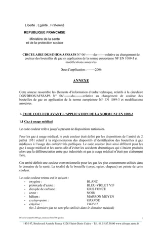 Liberté . Egalité . Fraternité

     REPUBLIQUE FRANCAISE

           Ministère de la santé
        et de la protection sociale


   CIRCULAIRE DGS/DHOS/AFSSAPS N° 06/-------du--------relative au changement de
    couleur des bouteilles de gaz en application de la norme européenne NF EN 1089-3 et
                                   modifications associées

                                                 Date d’application : -------2006


                                                          ANNEXE

Cette annexe rassemble les éléments d’information d’ordre technique, relatifs à la circulaire
DGS/DHOS/AFSSAPS N° 06/-------du--------relative au changement de couleur des
bouteilles de gaz en application de la norme européenne NF EN 1089-3 et modifications
associées.


1. CODE COULEUR AVANT L’APPLICATION DE LA NORME NF EN 1089-3

1.1 Gaz à usage médical

Le code couleur relève jusqu’à présent de dispositions nationales.

Pour les gaz à usage médical, le code couleur était défini par les dispositions de l’arrêté du 2
juillet 1951 relatif à la réglementation des dispositifs d’identification des bouteilles à gaz
médicaux à l’usage des collectivités publiques. Le code couleur était ainsi différent pour les
gaz à usage médical et les autres afin d’éviter les accidents dramatiques qui s’étaient produits
alors que la différenciation entre gaz industriels et gaz à usage médical n’était pas clairement
faite.

Cet arrêté définit une couleur conventionnelle pour les gaz les plus couramment utilisés dans
le domaine de la santé. La totalité de la bouteille (corps, ogive, chapeau) est peinte de cette
couleur.

Le code couleur retenu est le suivant :
   - oxygène :                                      BLANC
   - protoxyde d’azote :                            BLEU-VIOLET VIF
   - dioxyde de carbone :                           GRIS FONCE
   - azote :                                        NOIR
   - hélium :                                       MARRON MOYEN
   - cyclopropane :                                 ORANGE
   - éthylène :                                     VIOLET
      (les 2 derniers gaz ne sont plus utilisés dans le domaine médical)

D:xaviersynprefh2005gaz_medicauxNote739e gaz.doc                                                   1
_________________________________________________________________________________________
   143/147, Boulevard Anatole France 93285 Saint-Denis Cedex – Tél. 01.55.87.30.00 www.afssaps.sante.fr
 