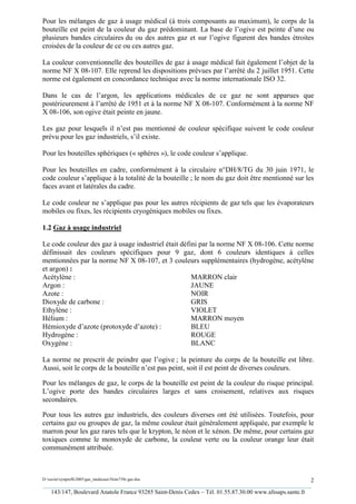 Pour les mélanges de gaz à usage médical (à trois composants au maximum), le corps de la
bouteille est peint de la couleur du gaz prédominant. La base de l’ogive est peinte d’une ou
plusieurs bandes circulaires du ou des autres gaz et sur l’ogive figurent des bandes étroites
croisées de la couleur de ce ou ces autres gaz.

La couleur conventionnelle des bouteilles de gaz à usage médical fait également l’objet de la
norme NF X 08-107. Elle reprend les dispositions prévues par l’arrêté du 2 juillet 1951. Cette
norme est également en concordance technique avec la norme internationale ISO 32.

Dans le cas de l’argon, les applications médicales de ce gaz ne sont apparues que
postérieurement à l’arrêté de 1951 et à la norme NF X 08-107. Conformément à la norme NF
X 08-106, son ogive était peinte en jaune.

Les gaz pour lesquels il n’est pas mentionné de couleur spécifique suivent le code couleur
prévu pour les gaz industriels, s’il existe.

Pour les bouteilles sphériques (« sphères »), le code couleur s’applique.

Pour les bouteilles en cadre, conformément à la circulaire n°DH/8/TG du 30 juin 1971, le
code couleur s’applique à la totalité de la bouteille ; le nom du gaz doit être mentionné sur les
faces avant et latérales du cadre.

Le code couleur ne s’applique pas pour les autres récipients de gaz tels que les évaporateurs
mobiles ou fixes, les récipients cryogéniques mobiles ou fixes.

1.2 Gaz à usage industriel

Le code couleur des gaz à usage industriel était défini par la norme NF X 08-106. Cette norme
définissait des couleurs spécifiques pour 9 gaz, dont 6 couleurs identiques à celles
mentionnées par la norme NF X 08-107, et 3 couleurs supplémentaires (hydrogène, acétylène
et argon) :
Acétylène :                                          MARRON clair
Argon :                                              JAUNE
Azote :                                              NOIR
Dioxyde de carbone :                                 GRIS
Ethylène :                                           VIOLET
Hélium :                                             MARRON moyen
Hémioxyde d’azote (protoxyde d’azote) :              BLEU
Hydrogène :                                          ROUGE
Oxygène :                                            BLANC

La norme ne prescrit de peindre que l’ogive ; la peinture du corps de la bouteille est libre.
Aussi, soit le corps de la bouteille n’est pas peint, soit il est peint de diverses couleurs.

Pour les mélanges de gaz, le corps de la bouteille est peint de la couleur du risque principal.
L’ogive porte des bandes circulaires larges et sans croisement, relatives aux risques
secondaires.

Pour tous les autres gaz industriels, des couleurs diverses ont été utilisées. Toutefois, pour
certains gaz ou groupes de gaz, la même couleur était généralement appliquée, par exemple le
marron pour les gaz rares tels que le krypton, le néon et le xénon. De même, pour certains gaz
toxiques comme le monoxyde de carbone, la couleur verte ou la couleur orange leur était
communément attribuée.



D:xaviersynprefh2005gaz_medicauxNote739e gaz.doc                                                   2
_________________________________________________________________________________________
   143/147, Boulevard Anatole France 93285 Saint-Denis Cedex – Tél. 01.55.87.30.00 www.afssaps.sante.fr
 