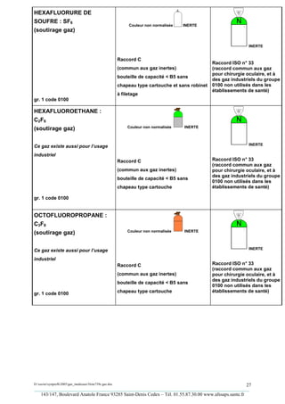 HEXAFLUORURE DE
SOUFRE : SF6
                                                             Couleur non normalisée   INERTE
(soutirage gaz)

                                                                                                                INERTE


                                                        Raccord C
                                                                                                 Raccord ISO n° 33
                                                        (commun aux gaz inertes)                 (raccord commun aux gaz
                                                                                                 pour chirurgie oculaire, et à
                                                        bouteille de capacité < B5 sans
                                                                                                 des gaz industriels du groupe
                                                        chapeau type cartouche et sans robinet   0100 non utilisés dans les
                                                                                                 établissements de santé)
                                                        à filetage
gr. 1 code 0100

HEXAFLUOROETHANE :
C2F6
                                                            Couleur non normalisée    INERTE
(soutirage gaz)

                                                                                                                INERTE
Ce gaz existe aussi pour l’usage
industriel
                                                        Raccord C                                Raccord ISO n° 33
                                                                                                 (raccord commun aux gaz
                                                        (commun aux gaz inertes)                 pour chirurgie oculaire, et à
                                                                                                 des gaz industriels du groupe
                                                        bouteille de capacité < B5 sans
                                                                                                 0100 non utilisés dans les
                                                        chapeau type cartouche                   établissements de santé)

gr. 1 code 0100


OCTOFLUOROPROPANE :
C3F8
                                                            Couleur non normalisée    INERTE
(soutirage gaz)

                                                                                                                INERTE
Ce gaz existe aussi pour l’usage
industriel
                                                        Raccord C                                Raccord ISO n° 33
                                                                                                 (raccord commun aux gaz
                                                        (commun aux gaz inertes)                 pour chirurgie oculaire, et à
                                                                                                 des gaz industriels du groupe
                                                        bouteille de capacité < B5 sans
                                                                                                 0100 non utilisés dans les
                                                        chapeau type cartouche                   établissements de santé)
gr. 1 code 0100




D:xaviersynprefh2005gaz_medicauxNote739e gaz.doc                                                   27
_________________________________________________________________________________________
   143/147, Boulevard Anatole France 93285 Saint-Denis Cedex – Tél. 01.55.87.30.00 www.afssaps.sante.fr
 