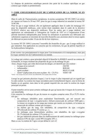 Le chapeau de protection métallique pouvait être peint de la couleur spécifique au gaz
contenu (gaz simple ou prédominant).


2. CODE COULEUR RESULTANT DE L’APPLICATION DE LA NORME NF EN
1089-3

Dans le cadre de l’harmonisation européenne, la norme européenne NF EN 1089-3 est entrée
en vigueur en France le 20 mai 1997, pour les gaz à usage industriel en annulant la norme NF
X 08-106.
Pour les gaz à usage médical, elle est également appliquée dans le cadre du marquage CE
pour les dispositifs médicaux, cette norme étant mandatée dans le cadre de la directive
93/42/CE relative aux dispositifs médicaux. Pour les autres gaz à usage médical, son
application est subordonnée à l’abrogation de l’arrêté de 1951 et à l’organisation d’une
période transitoire indispensable pour former les utilisateurs et permettre aux fabricants une
substitution organisée et raisonnée de nouvelles bouteilles aux anciennes dont le retour auprès
du fabricant ne peut excéder 10 ans du fait de leur réépreuve.

La norme NF EN 1089-3 concerne l’ensemble des bouteilles de gaz : gaz à usage médical et
gaz industriel. Son application ne concerne pas les extincteurs, les gaz de pétrole liquéfiés et
les hydrocarbures halogénés.

Cette norme vise principalement le risque pour l’environnement et le manipulateur, mais peu
le risque sanitaire lors de l’administration au malade.

Le codage par couleur a pour principal objectif d’identifier le RISQUE associé au contenu de
la bouteille, le risque résultant des propriétés du gaz ou du mélange de gaz.
Ainsi, chaque risque, par ordre décroissant de danger, est identifié par une couleur :
    - toxique et/ou corrosif:                                        JAUNE
    - inflammable :                                                  ROUGE
    - agent oxydant :                                                BLEU CLAIR
    - inerte* (asphyxiant et/ou non oxydant : O2 < 23,5%):           VERT VIF
*inerte = non toxique et/ou non corrosif, non inflammable, non oxydant selon la norme


Lorsqu’un gaz présente plusieurs risques, c’est le risque le plus important qui est signalé par
le code couleur. La couleur du risque secondaire peut éventuellement figurer, sous la forme de
bandes ou en quartier, mais dans la très grande majorité des cas seule la couleur du risque
principal est peinte.

Il peut toutefois arriver pour certains mélanges de gaz qu’aucun des 4 risques de la norme ne
soit identifiable.
Cela concerne les mélanges de gaz de teneur en oxygène comprise entre 20 et 23,5% inclus
tels que :
    - les mélanges inhalables pour exploration fonctionnelle, qui ont souvent une
        composition de type « oxygène/azote/+ hélium/+monoxyde de carbone<3000 ppm ».
        La teneur en oxygène ne les range pas comme gaz inertes ou oxydants, ni la teneur en
        monoxyde de carbone comme gaz toxiques ;
    - les étalons gaz du sang, non inhalables, de composition du type « oxygène
        20%/dioxyde de carbone 5%/azote q.s. » ;
    - les mélanges pour hémocultures aérobies, non inhalables, du type « oxygène
        20 ,7%/dioxyde de carbone 2,5%/azote q.s. » ;
    - des gaz industriels présents dans les établissements de santé comme les mélanges pour
        analyses CPG de type « azote 80%/oxygène 20% ».
Dans ce cas, la couleur de l’ogive est par défaut le vert vif.



D:xaviersynprefh2005gaz_medicauxNote739e gaz.doc                                                   3
_________________________________________________________________________________________
   143/147, Boulevard Anatole France 93285 Saint-Denis Cedex – Tél. 01.55.87.30.00 www.afssaps.sante.fr
 