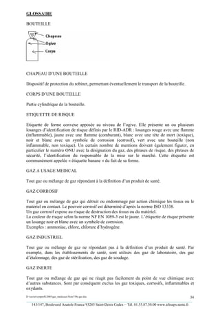 GLOSSAIRE

BOUTEILLE




CHAPEAU D’UNE BOUTEILLE

Dispositif de protection du robinet, permettant éventuellement le transport de la bouteille.

CORPS D’UNE BOUTEILLE

Partie cylindrique de la bouteille.

ETIQUETTE DE RISQUE

Etiquette de forme convexe apposée au niveau de l’ogive. Elle présente un ou plusieurs
losanges d’identification de risque définis par le RID-ADR : losanges rouge avec une flamme
(inflammable), jaune avec une flamme (comburant), blanc avec une tête de mort (toxique),
noir et blanc avec un symbole de corrosion (corrosif), vert avec une bouteille (non
inflammable, non toxique). Un certain nombre de mentions doivent également figurer, en
particulier le numéro ONU avec la désignation du gaz, des phrases de risque, des phrases de
sécurité, l’identification du responsable de la mise sur le marché. Cette étiquette est
communément appelée « étiquette banane » du fait de sa forme.

GAZ A USAGE MEDICAL

Tout gaz ou mélange de gaz répondant à la définition d’un produit de santé.

GAZ CORROSIF

Tout gaz ou mélange de gaz qui détruit ou endommage par action chimique les tissus ou le
matériel en contact. Le pouvoir corrosif est déterminé d’après la norme ISO 13338.
Un gaz corrosif expose au risque de destruction des tissus ou du matériel.
La couleur de risque selon la norme NF EN 1089-3 est le jaune. L’étiquette de risque présente
un losange noir et blanc avec un symbole de corrosion.
Exemples : ammoniac, chlore, chlorure d’hydrogène

GAZ INDUSTRIEL

Tout gaz ou mélange de gaz ne répondant pas à la définition d’un produit de santé. Par
exemple, dans les établissements de santé, sont utilisés des gaz de laboratoire, des gaz
d’étalonnage, des gaz de stérilisation, des gaz de soudage.

GAZ INERTE

Tout gaz ou mélange de gaz qui ne réagit pas facilement du point de vue chimique avec
d’autres substances. Sont par conséquent exclus les gaz toxiques, corrosifs, inflammables et
oxydants.
D:xaviersynprefh2005gaz_medicauxNote739e gaz.doc                                                   34
_________________________________________________________________________________________
   143/147, Boulevard Anatole France 93285 Saint-Denis Cedex – Tél. 01.55.87.30.00 www.afssaps.sante.fr
 