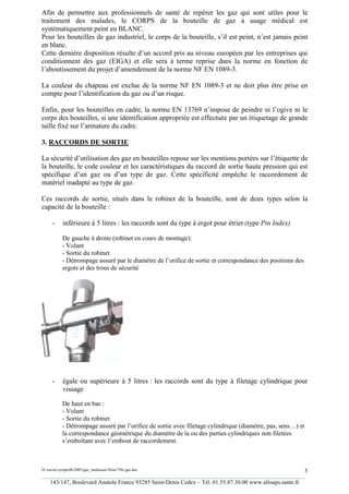 Afin de permettre aux professionnels de santé de repérer les gaz qui sont utiles pour le
traitement des malades, le CORPS de la bouteille de gaz à usage médical est
systématiquement peint en BLANC.
Pour les bouteilles de gaz industriel, le corps de la bouteille, s’il est peint, n’est jamais peint
en blanc.
Cette dernière disposition résulte d’un accord pris au niveau européen par les entreprises qui
conditionnent des gaz (EIGA) et elle sera à terme reprise dans la norme en fonction de
l’aboutissement du projet d’amendement de la norme NF EN 1089-3.

La couleur du chapeau est exclue de la norme NF EN 1089-3 et ne doit plus être prise en
compte pour l’identification du gaz ou d’un risque.

Enfin, pour les bouteilles en cadre, la norme EN 13769 n’impose de peindre ni l’ogive ni le
corps des bouteilles, si une identification appropriée est effectuée par un étiquetage de grande
taille fixé sur l’armature du cadre.

3. RACCORDS DE SORTIE

La sécurité d’utilisation des gaz en bouteilles repose sur les mentions portées sur l’étiquette de
la bouteille, le code couleur et les caractéristiques du raccord de sortie haute pression qui est
spécifique d’un gaz ou d’un type de gaz. Cette spécificité empêche le raccordement de
matériel inadapté au type de gaz.

Ces raccords de sortie, situés dans le robinet de la bouteille, sont de deux types selon la
capacité de la bouteille :

     -     inférieure à 5 litres : les raccords sont du type à ergot pour étrier (type Pin Index)

           De gauche à droite (robinet en cours de montage):
           - Volant
           - Sortie du robinet
           - Détrompage assuré par le diamètre de l’orifice de sortie et correspondance des positions des
           ergots et des trous de sécurité




     -     égale ou supérieure à 5 litres : les raccords sont du type à filetage cylindrique pour
           vissage

           De haut en bas :
           - Volant
           - Sortie du robinet
           - Détrompage assuré par l’orifice de sortie avec filetage cylindrique (diamètre, pas, sens…) et
           la correspondance géométrique du diamètre de la ou des parties cylindriques non filetées
           s’emboîtant avec l’embout de raccordement.



D:xaviersynprefh2005gaz_medicauxNote739e gaz.doc                                                   5
_________________________________________________________________________________________
   143/147, Boulevard Anatole France 93285 Saint-Denis Cedex – Tél. 01.55.87.30.00 www.afssaps.sante.fr
 
