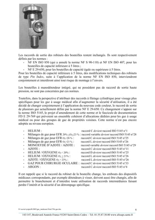 Les raccords de sortie des robinets des bouteilles restent inchangés. Ils sont respectivement
définis par les normes :
    - NF EN ISO 850 (qui a annulé la norme NF S 90-110) et NF EN ISO 407, pour les
        bouteilles de capacité inférieure à 5 litres ;
    - NF E 29-650, pour les bouteilles de capacité égale ou supérieure à 5 litres.
Pour les bouteilles de capacité inférieure à 5 litres, des modifications techniques des robinets
de type Pin Index, suite à l’application de la norme NF EN ISO 850, interviendront
conjointement et interdiront ainsi tout risque de montage à l’envers.

Les bouteilles à manodétendeur intégré, qui ne possèdent pas de raccord de sortie haute
pression, ne sont pas concernées par ces normes.

Toutefois, dans la perspective d’attribuer des raccords à filetage cylindrique pour vissage plus
spécifiques pour les gaz à usage médical afin d’augmenter la sécurité d’utilisation, il a été
décidé de changer conjointement à l’application du nouveau code couleur, le raccord de sortie
de plusieurs gaz actuellement défini par la norme NF E 29-650. Ce changement s’appuie sur
la norme ISO 5145, le projet d’amendement de cette norme et le fascicule de documentation
FD E 29-769 qui prévoient un ensemble cohérent d’allocations dédiées pour les gaz à usage
médical ou pour des groupes de gaz de propriétés voisines. Cette norme n’est pas encore
adoptée au niveau européen.

     -     HELIUM :                                raccord C devient raccord ISO 5145 n°1
     -     Mélanges de gaz pour EFR 20% <O2<23 % : raccord variable devient raccord ISO 5145 n°28
     -     Mélanges de gaz pour EFR O2<20 % :     raccord C devient raccord ISO 5145 n°25
     -     Mélanges de gaz pour EFR O2>23 % :     raccord L devient raccord ISO 5145 n°26
     -     MONOXYDE D’AZOTE / AZOTE :             raccord variable devient raccord ISO 5145 n°29
     -     AZOTE :                                raccord C devient raccord ISO 5145 n°11
     -     HELIUM / OXYGENE O2 < 20% :            raccord D devient raccord ISO 5145 n°25
     -     HELIUM / OXYGENE O2 > 21% :            raccord L devient raccord ISO 5145 n°26
     -     AZOTE / OXYGENE O2 > 23% :              raccord L devient raccord ISO 5145 n°26
     -     GAZ POUR CHIRURGIE OCULAIRE : raccord C devient raccord ISO 5145 n°33
     -     ARGON :                                 raccord C devient raccord ISO 5145 n°4

Il est rappelé que si le raccord du robinet de la bouteille change, les embouts des dispositifs
médicaux correspondants, par exemple détendeurs à visser, doivent aussi être changés, afin de
permettre le branchement et d’interdire toute utilisation de raccords intermédiaires faisant
perdre l’intérêt et la sécurité d’un détrompage spécifique.




D:xaviersynprefh2005gaz_medicauxNote739e gaz.doc                                                   6
_________________________________________________________________________________________
   143/147, Boulevard Anatole France 93285 Saint-Denis Cedex – Tél. 01.55.87.30.00 www.afssaps.sante.fr
 