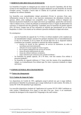 4. ROBINETS DES BOUTEILLES D’OXYGENE

Les bouteilles d’oxygène ne changent pas de couleur ni de raccord. Cependant, afin de faire
évoluer le très important parc de bouteilles d’oxygène médicinal vers des bouteilles de sécurité
d’emploi accrue, l’oxygène s’inscrit dans le schéma de la période transitoire en vue de
remplacer les robinets standards.

Les bouteilles avec manodétendeur intégré permettent d’éviter la survenue d’une auto-
inflammation (coup de feu) suite à une mauvaise maintenance des détendeurs (résidus de
graisses, débris, joint inadéquat non compatible avec l’oxygène). Celles-ci intègrent une
fonction de pression résiduelle et un clapet anti-retour qui empêchent, quand elles sont laissées
vides le robinet ouvert, l’entrée de polluants et notamment d’eau à l’origine de phénomènes de
corrosion. Ce dispositif doit être généralisé. Cependant, pour les bouteilles de grande capacité
(20 à 50 litres), compte tenu de leur utilisation en majorité par branchement sur un réseau
hospitalier, le choix s’est orienté sur les robinets à pression résiduelle et clapet anti-retour.

En conséquence :

     -     pour les bouteilles de capacité de 5 à 15 litres, le robinet standard va être remplacé par
           un manodétendeur intégré, sauf pour les quelques situations liées à l’encombrement de
           la tête de la bouteille ou de la nature du raccord déjà fixé sur le dispositif médical
           (ventilateur par exemple), justifiant le maintien du robinet standard :
                 o     armoires de secours de bloc opératoire, de services de réanimation, de salles de
                       surveillance post-interventionnelle,
                 o     véhicules de secours équipés de réseau oxygène,
                 o     kits d’urgence ambulatoires des services de secours,
                 o     réseau des petits établissements de santé,
                 o     réseau des cabinets médicaux ou dentaires,
                 o     autres utilisations par connexion à des centrales de détente ;
     -     les bouteilles de grande capacité, 20 à 50 litres, vont être munies d’un robinet à
           pression résiduelle ;
     -     les bouteilles de capacité inférieure à 5 litres vont être munies d’un manodétendeur
           intégré, ou éventuellement d’un robinet type Pin Index à pression résiduelle et clapet
           anti-retour.


5. EXPOSE GENERAL DES CHANGEMENTS

5.1 Nature des changements

5.1.1. Couleur de risque de l’ogive

Les dispositions de l’arrêté de 1951, appliquées jusqu’à présent aux gaz à usage médical,
permettaient d’identifier les principaux gaz à usage médical par le code couleur. De même, la
norme NF X 08-106 identifiait 9 gaz industriels.

Les nouvelles dispositions résultant de l’application de la norme NF EN 1089-3 attribuent au
code couleur l’identification d’un risque et non plus d’un gaz. Aussi, il est maintenant
essentiel de distinguer le rôle respectif de l’étiquetage et du code couleur:




D:xaviersynprefh2005gaz_medicauxNote739e gaz.doc                                                   7
_________________________________________________________________________________________
   143/147, Boulevard Anatole France 93285 Saint-Denis Cedex – Tél. 01.55.87.30.00 www.afssaps.sante.fr
 