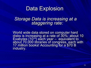 Data Explosion  Storage Data is increasing at a staggering rate: World wide data stored on computer hard disks is increasing at a rate of 30%; about 10 Exabytes (10 18 ) each year –  equivalent to about 70,000 libraries of congress, each with 17 million books! Accounting for a $70 B industry. 