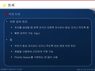 트리 이진 트리 이분 검색 트리 트리를 생성할 때 왼쪽 자식이 오른쪽 자식보다 항상 크거나 작도록 함 빠른 검색이 가능  log 2 n 힙 부모가 항상 자식보다 크거나 작도록 만든 완전 이진 트리 배열을 사용하여 간단하게 구현 가능 Priority Queue 를 구현하는 데 많이 사용 연세대학교 정보특기자  YUTAR 2007 년  6 월  21 일 목요일 