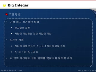 Big Integer 구현 방법 가장 쉽고 직관적인 방법 문자열로 표현 사람이 계산하는 것과 똑같이 계산 K 진수 사용 하나의 배열 원소가  0 ~ K-1 까지의 값을 가짐 A n   의  1 은  A n-1 의  K 각 단위 계산에서 표현 범위를 벗어나지 않도록 주의 연세대학교 정보특기자  YUTAR 2007 년  6 월  21 일 목요일 