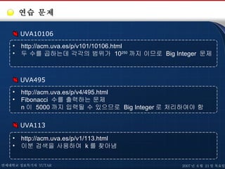 연습 문제 UVA10106 http://acm.uva.es/p/v101/10106.html 두 수를 곱하는데 각각의 범위가  10 250 까지 이므로  Big Integer  문제 UVA495 http://acm.uva.es/p/v4/495.html Fibonacci  수를 출력하는 문제 n 이  5000 까지 입력될 수 있으므로  Big Integer 로 처리하여야 함 UVA113 http://acm.uva.es/p/v1/113.html 이분 검색을 사용하여  k 를 찾아냄 연세대학교 정보특기자  YUTAR 2007 년  6 월  21 일 목요일 