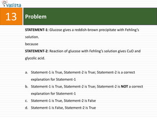 Problem13STATEMENT-1: Glucose gives a reddish-brown precipitate with Fehling’s solution.becauseSTATEMENT-2: Reaction of glucose with Fehling’s solution gives CuO and glycolic acid.Statement-1 is True, Statement-2 is True; Statement-2 is a correct explanation for Statement-1Statement-1 is True, Statement-2 is True; Statement-2 is NOT a correct explanation for Statement-1Statement-1 is True, Statement-2 is FalseStatement-1 is False, Statement-2 is True