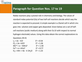 Paragraph for Question Nos. 17 to 19Redox reactions play a pivotal role in chemistry and biology. The values of standard redox potential (Eo) of two half-cell reactions decide which way the reaction is expected to proceed. A simple example is a Daniel cell in which zinc goes into  solution and copper gets deposited. Given below are a set of half-cell reactions (acidic medium) along with their Eo (V with respect to normal hydrogen electrode) values. Using this data obtain the correct explanations to Questions 39-41I2 + 2e- ->2I-                          Eo = 0.54Cl2 + 2e-->2Cl-Eo = 1.36Mn3+ + e- ->Mn2+                  Eo = 1.50Fe3+ + e-->Fe2+                       Eo = 0.77O2 + 4H+ + 4e- -> 2H2O       Eo = 1.23