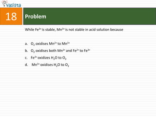 Problem18While Fe3+ is stable, Mn3+ is not stable in acid solution becauseO2oxidises Mn2+ to Mn3+O2oxidises both Mn2+ and Fe2+ to Fe3+Fe3+ oxidizes H2O to O2 Mn3+ oxidises H2O to O2