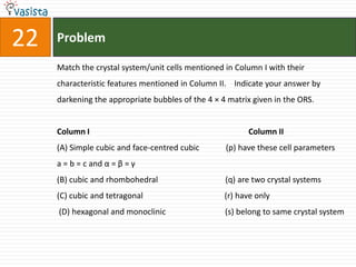 Problem22Match the crystal system/unit cells mentioned in Column I with their characteristic features mentioned in Column II.    Indicate your answer by darkening the appropriate bubbles of the 4 × 4 matrix given in the ORS.Column I                                                                              Column II(A) Simple cubic and face-centred cubic             (p) have these cell parametersa = b = c and α = β = γ(B) cubic and rhombohedral                                 (q) are two crystal systems(C) cubic and tetragonal                                        (r) have only (D) hexagonal and monoclinic                             (s) belong to same crystal system