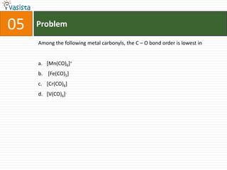 Problem05Among the following metal carbonyls, the C – O bond order is lowest in[Mn(CO)6]+ [Fe(CO)5][Cr(CO)6] [V(CO)6]-