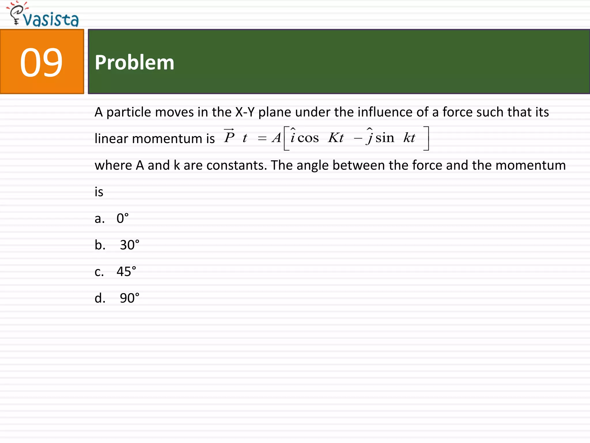 Problem09A particle moves in the X-Y plane under the influence of a force such that its linear momentum iswhere A and k are constants. The angle between the force and the momentum is0°  30°45° 90°