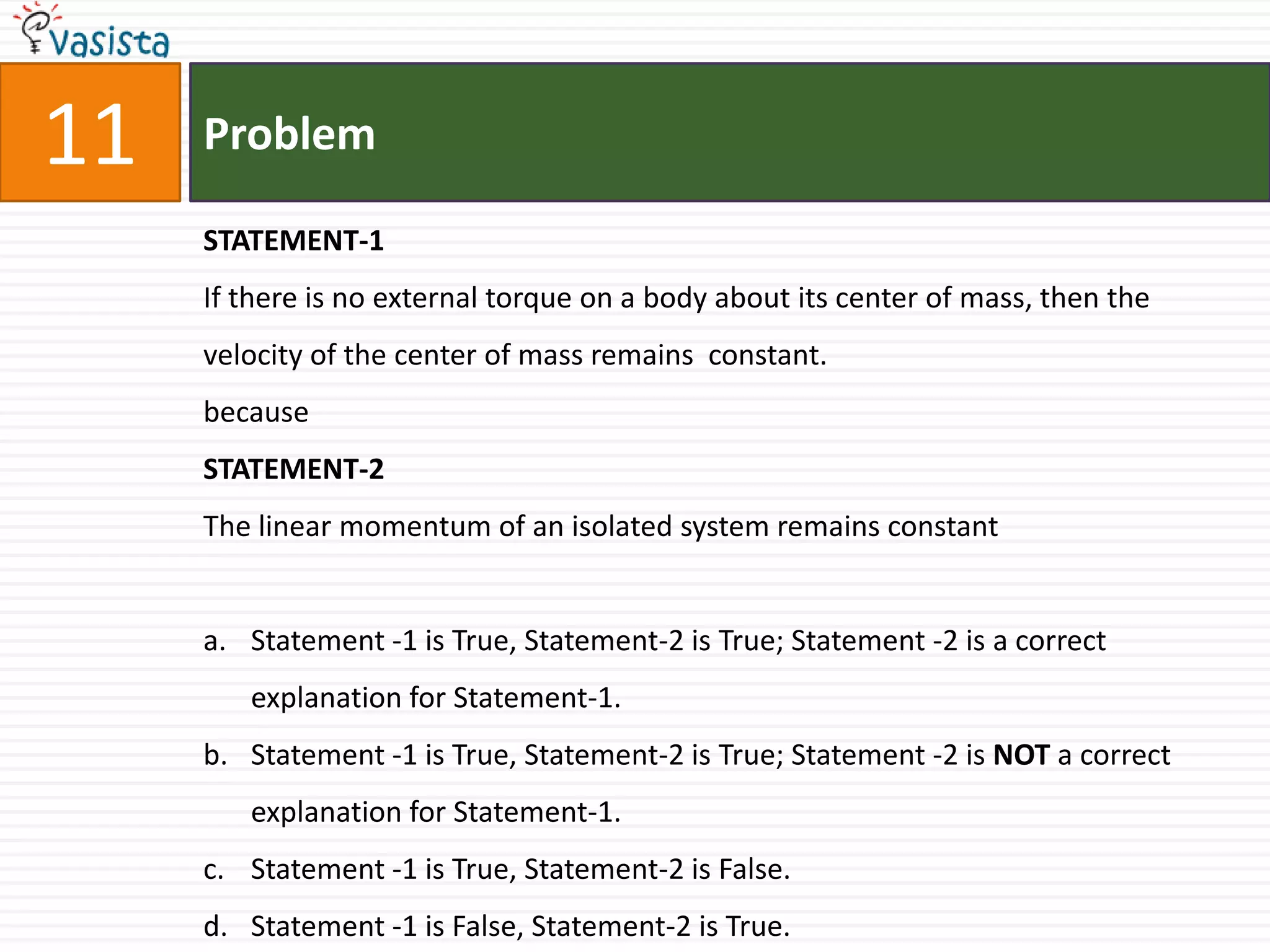 Problem11STATEMENT-1If there is no external torque on a body about its center of mass, then the velocity of the center of mass remains  constant.becauseSTATEMENT-2The linear momentum of an isolated system remains constantStatement -1 is True, Statement-2 is True; Statement -2 is a correct explanation for Statement-1.Statement -1 is True, Statement-2 is True; Statement -2 is NOT a correct explanation for Statement-1.Statement -1 is True, Statement-2 is False.Statement -1 is False, Statement-2 is True.