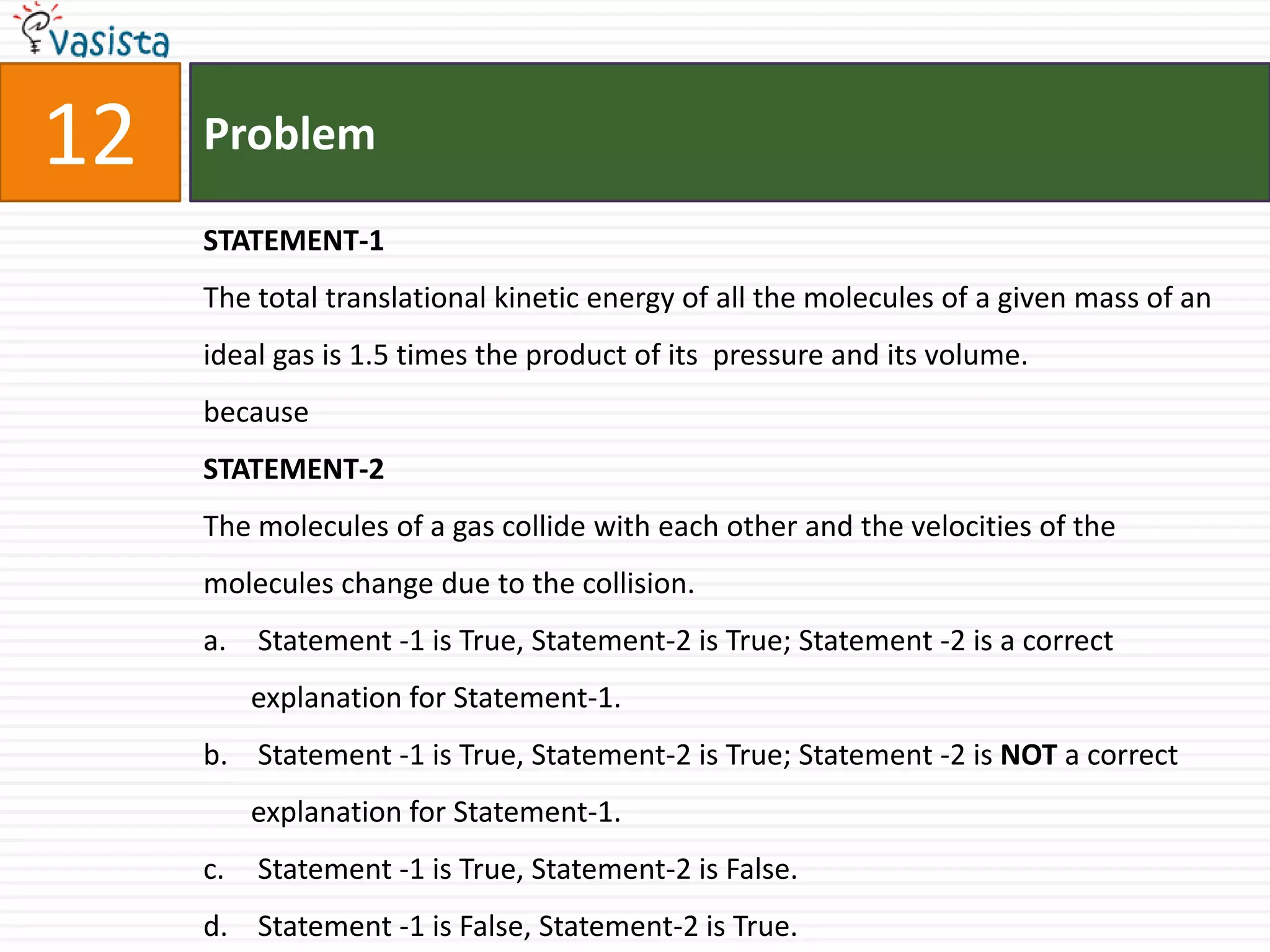 Problem12STATEMENT-1The total translational kinetic energy of all the molecules of a given mass of an ideal gas is 1.5 times the product of its  pressure and its volume.becauseSTATEMENT-2The molecules of a gas collide with each other and the velocities of the molecules change due to the collision. Statement -1 is True, Statement-2 is True; Statement -2 is a correct explanation for Statement-1. Statement -1 is True, Statement-2 is True; Statement -2 is NOT a correct explanation for Statement-1. Statement -1 is True, Statement-2 is False. Statement -1 is False, Statement-2 is True.