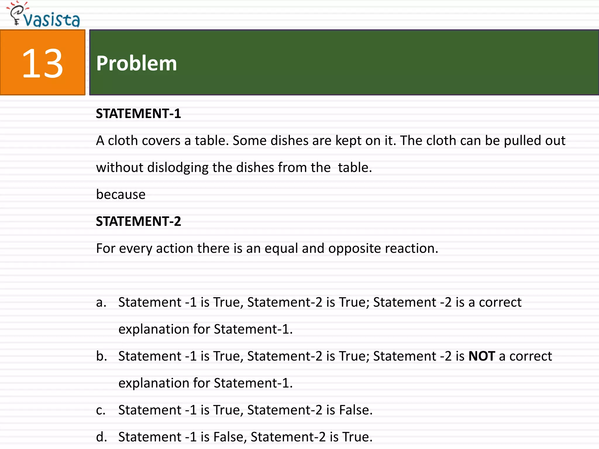 Problem13STATEMENT-1A cloth covers a table. Some dishes are kept on it. The cloth can be pulled out without dislodging the dishes from the  table.becauseSTATEMENT-2For every action there is an equal and opposite reaction.Statement -1 is True, Statement-2 is True; Statement -2 is a correct explanation for Statement-1.Statement -1 is True, Statement-2 is True; Statement -2 is NOT a correct explanation for Statement-1.Statement -1 is True, Statement-2 is False.Statement -1 is False, Statement-2 is True.