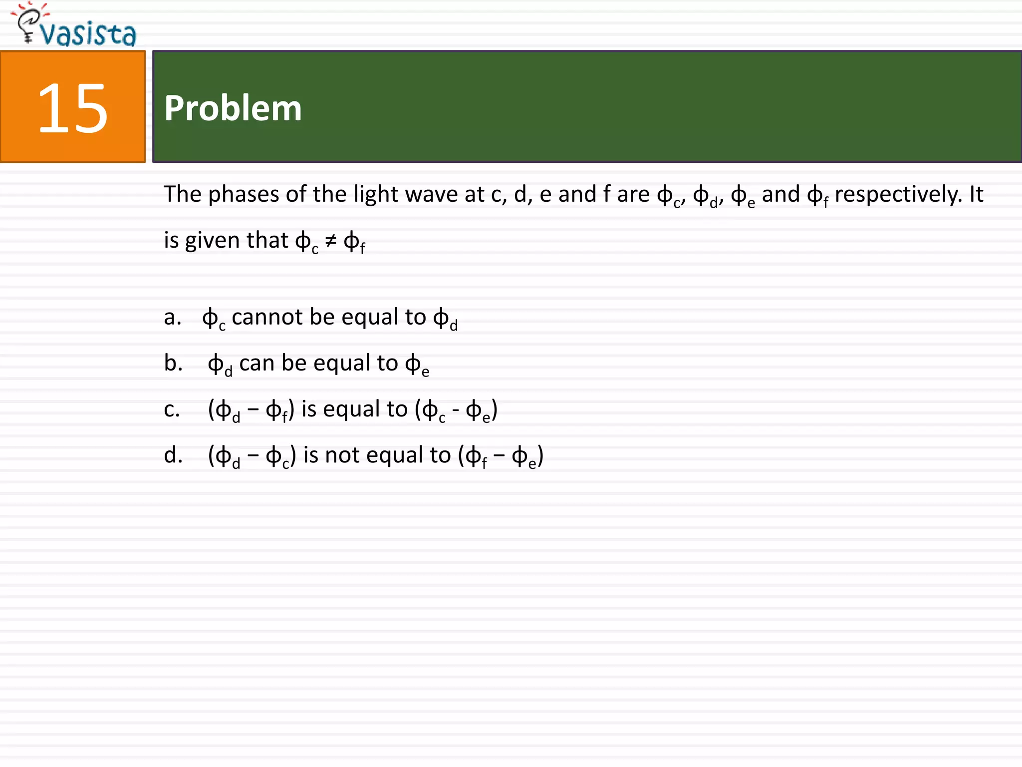 Problem15The phases of the light wave at c, d, e and f are φc, φd, φe and φf respectively. It is given that φc ≠ φfφc cannot be equal to φdφd can be equal to φe (φd − φf) is equal to (φc - φe)  (φd − φc) is not equal to (φf − φe)