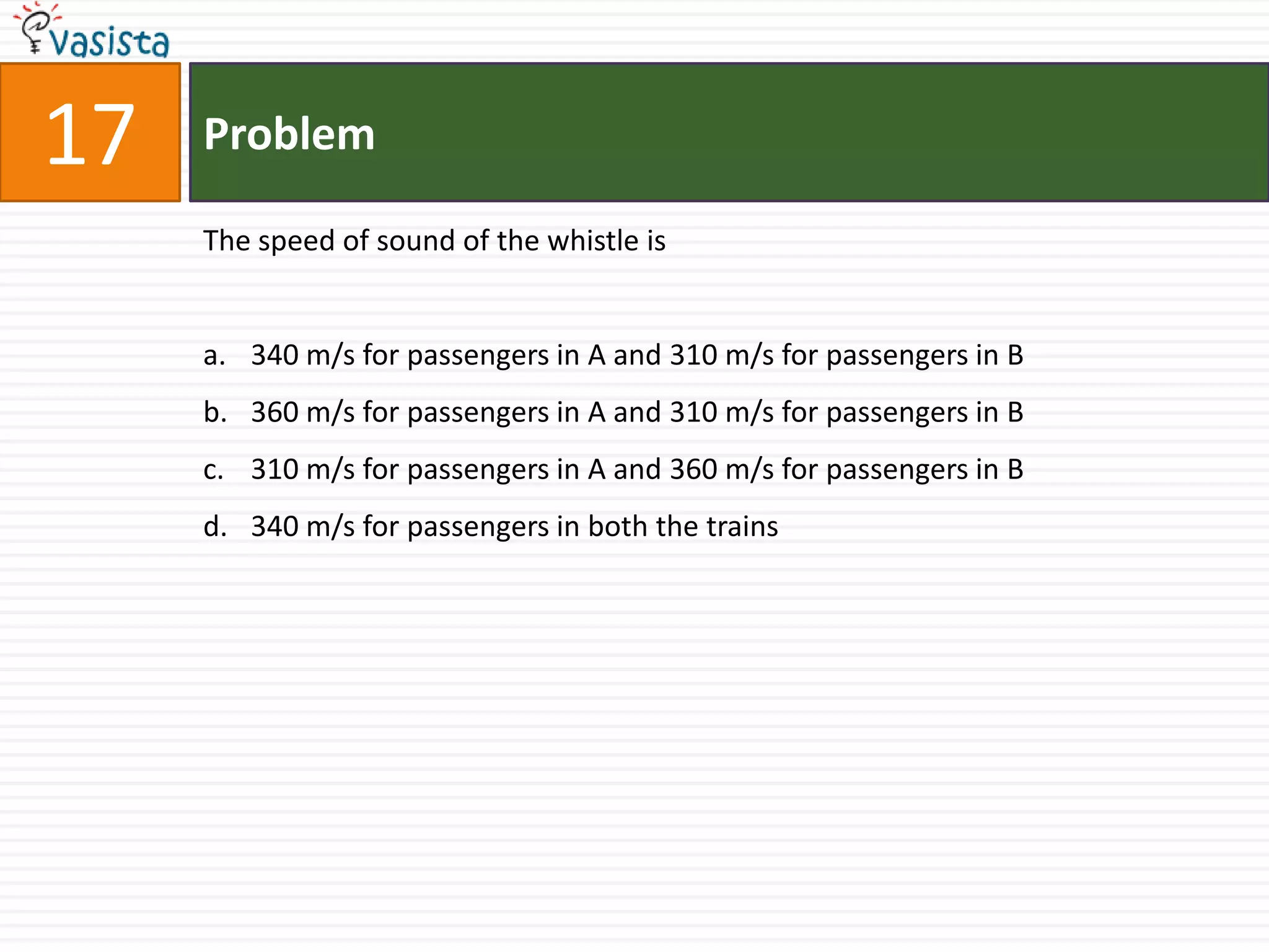 Problem17The speed of sound of the whistle is340 m/s for passengers in A and 310 m/s for passengers in B360 m/s for passengers in A and 310 m/s for passengers in B310 m/s for passengers in A and 360 m/s for passengers in B340 m/s for passengers in both the trains