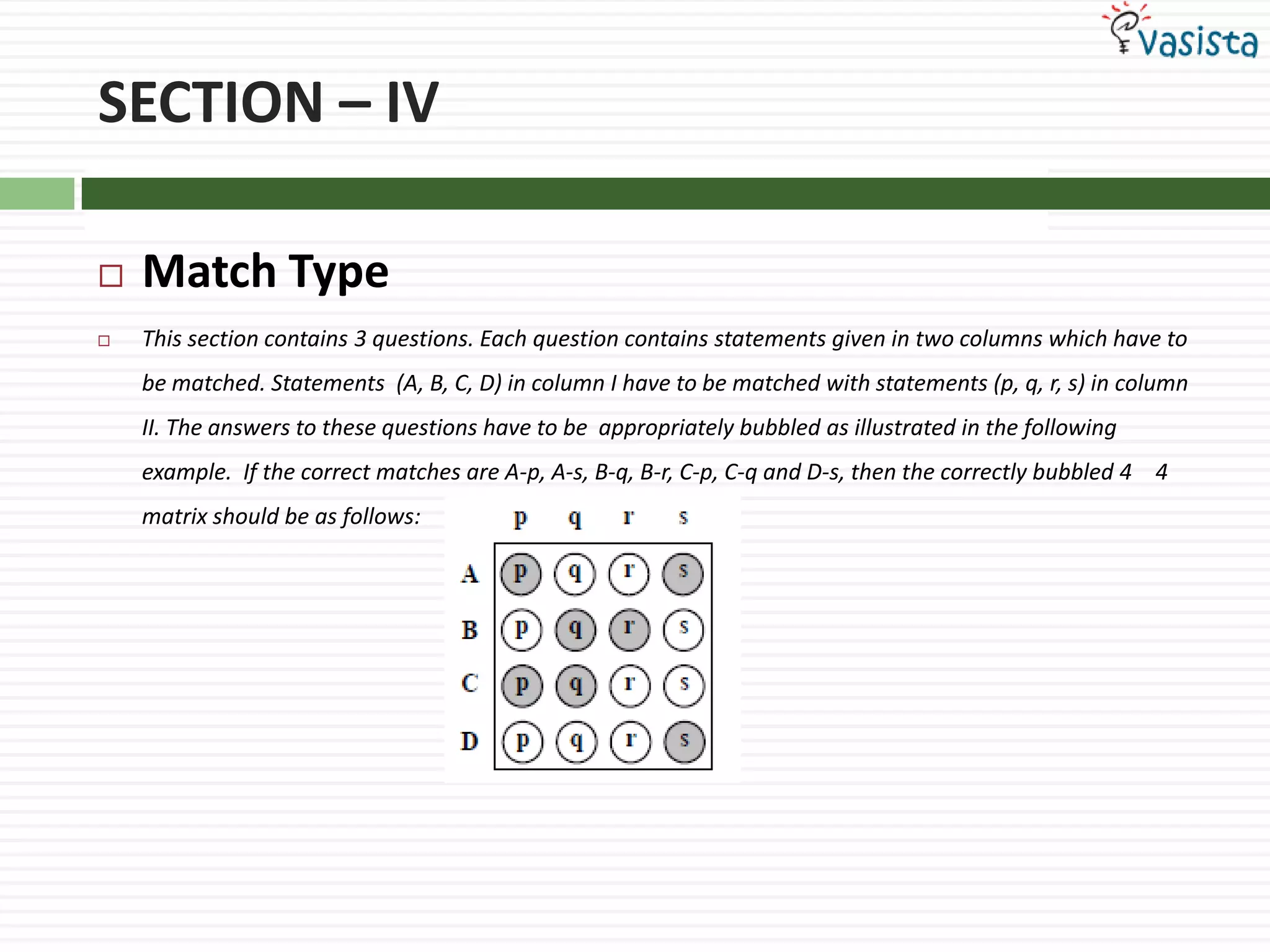 SECTION – IVMatch Type This section contains 3 questions. Each question contains statements given in two columns which have to be matched. Statements  (A, B, C, D) in column I have to be matched with statements (p, q, r, s) in column II. The answers to these questions have to be  appropriately bubbled as illustrated in the following example.  If the correct matches are A-p, A-s, B-q, B-r, C-p, C-q and D-s, then the correctly bubbled 4 × 4 matrix should be as follows: