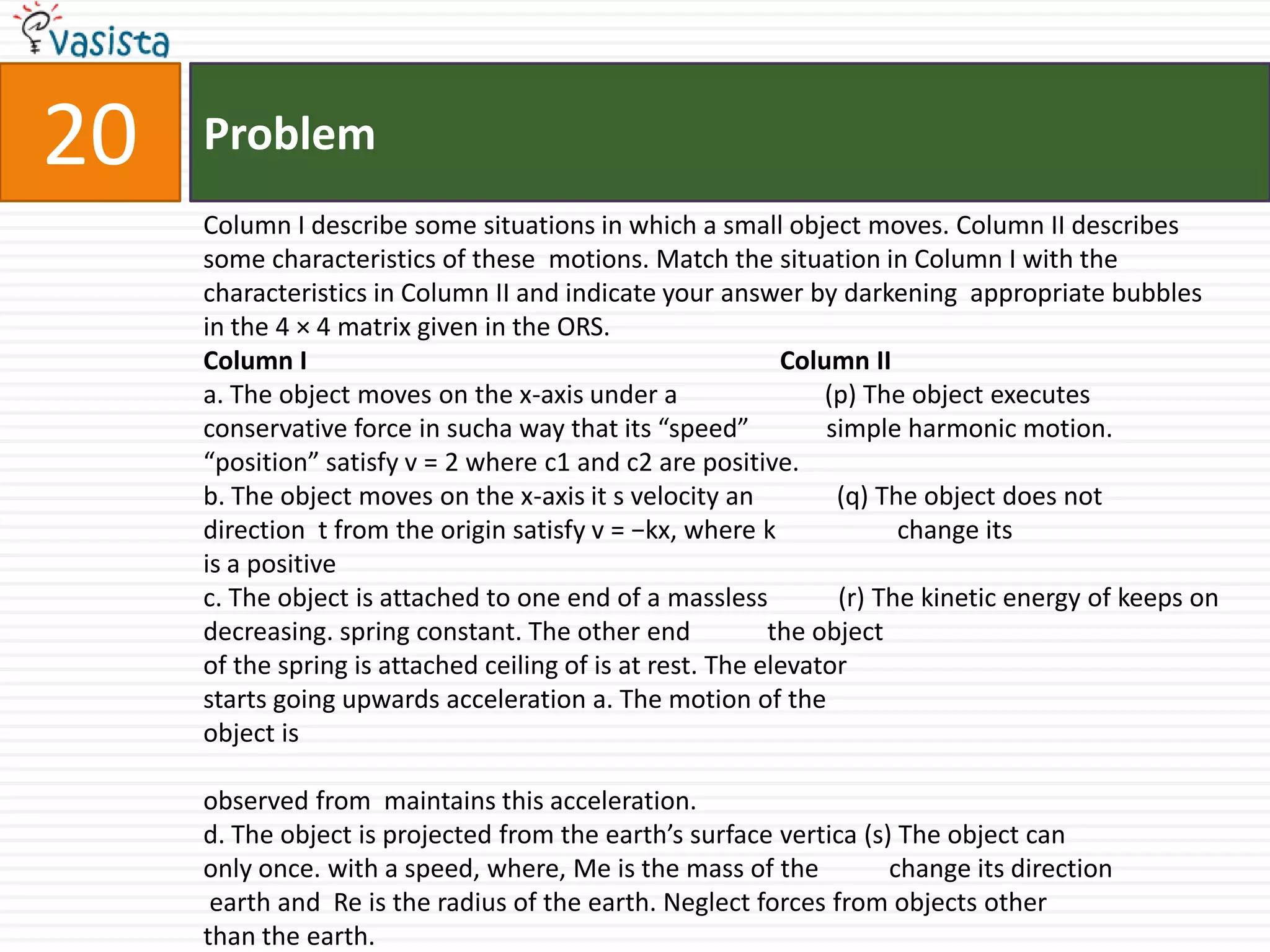 Problem20Column I describe some situations in which a small object moves. Column II describes some characteristics of these  motions. Match the situation in Column I with the characteristics in Column II and indicate your answer by darkening  appropriate bubbles in the 4 × 4 matrix given in the ORS.Column I                                                                          Column IIa. The object moves on the x-axis under a                       (p) The object executes conservative force in sucha way that its “speed”            simple harmonic motion.“position” satisfy v = 2 where c1 and c2 are positive.b. The object moves on the x-axis it s velocity an             (q) The object does notdirection  t from the origin satisfy v = −kx, where k                   change itsis a positivec. The object is attached to one end of a massless           (r) The kinetic energy of keeps on decreasing. spring constant. The other end            the objectof the spring is attached ceiling of is at rest. The elevator starts going upwards acceleration a. The motion of the object is observed from  maintains this acceleration.d. The object is projected from the earth’s surface vertica (s) The object canonly once. with a speed, where, Me is the mass of the           change its direction earth and  Re is the radius of the earth. Neglect forces from objects otherthan the earth.