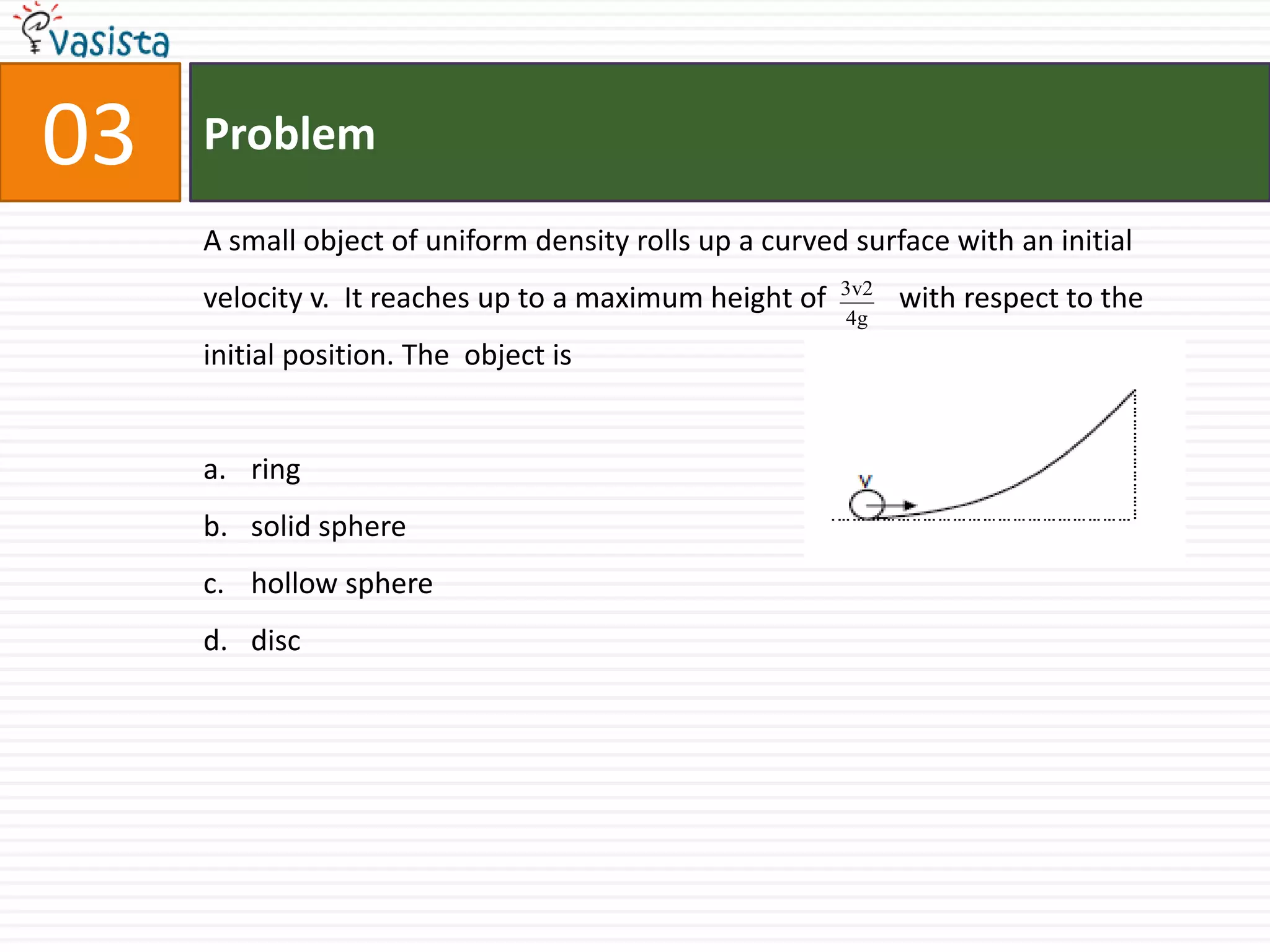 Problem03A small object of uniform density rolls up a curved surface with an initial velocity v.  It reaches up to a maximum height of          with respect to the initial position. The  object isring solid spherehollow sphere disc