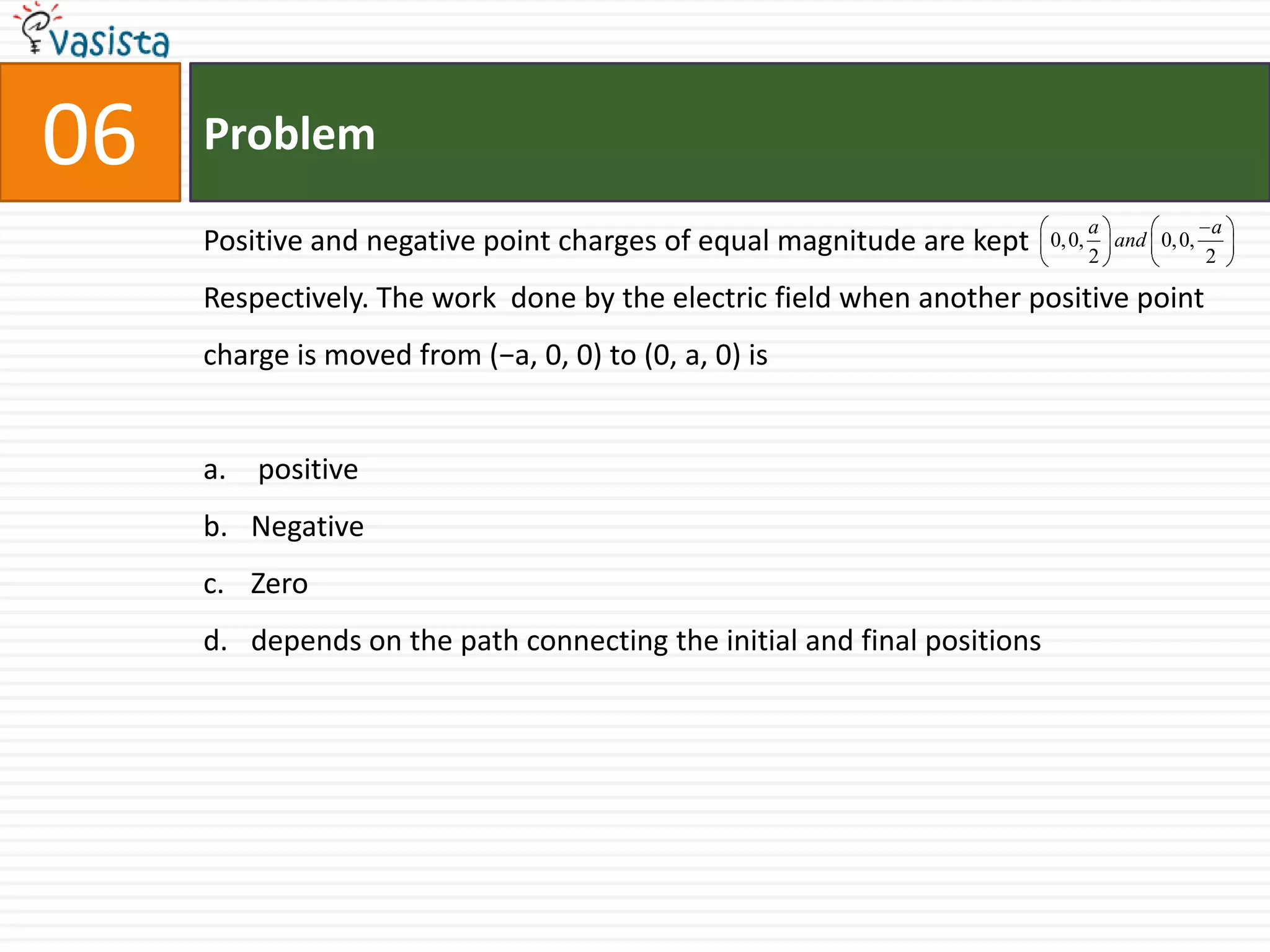 Problem06Positive and negative point charges of equal magnitude are kept       Respectively. The work  done by the electric field when another positive pointcharge is moved from (−a, 0, 0) to (0, a, 0) is positiveNegativeZerodepends on the path connecting the initial and final positions