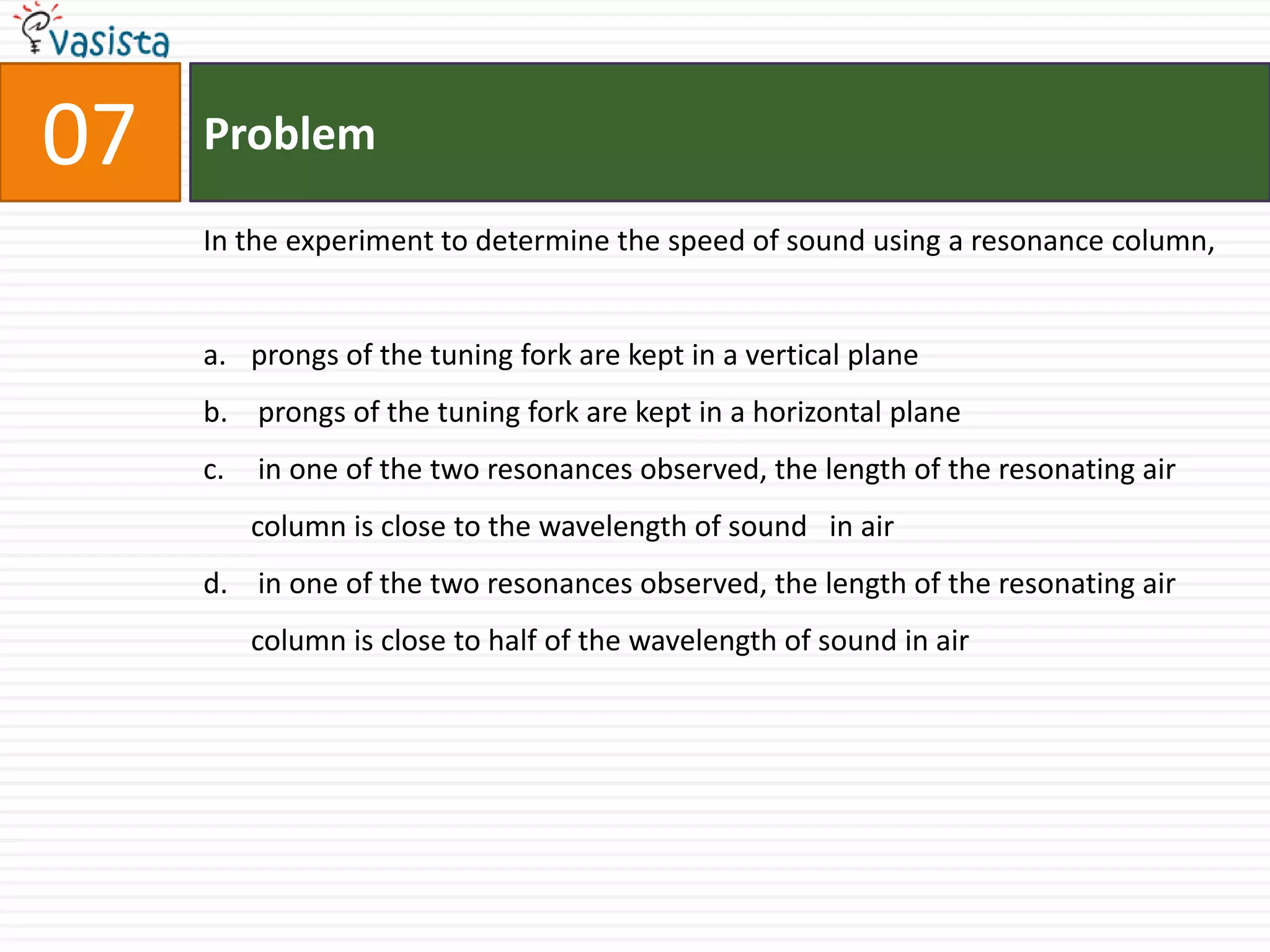 Problem07In the experiment to determine the speed of sound using a resonance column,prongs of the tuning fork are kept in a vertical plane prongs of the tuning fork are kept in a horizontal plane in one of the two resonances observed, the length of the resonating air column is close to the wavelength of sound   in air in one of the two resonances observed, the length of the resonating air column is close to half of the wavelength of sound in air