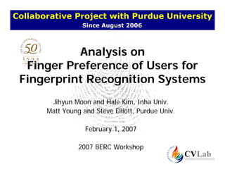 Collaborative Project with Purdue University
                  Since August 2006



           Analysis on
  Finger Preference of Users for
 Fingerprint Recognition Systems
 Fi      i tR      iti   S t
        Jihyun Moon and Hale Kim, Inha Univ.
       Matt Young and Steve Elliott, Purdue Univ.

                   February 1, 2007

                 2007 BERC Workshop
 