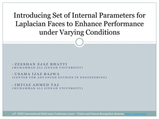 [object Object],(Muhammad Ali Jinnah University) ,[object Object],(Center for Advanced Studies in Engineering) ,[object Object],(Muhammad Ali Jinnah University) Introducing Set of Internal Parameters for Laplacian Faces to Enhance Performance under Varying Conditions 13th  IEEE International Multi topic Conference 2009  - Vision and Pattern Recognition Systems http://visprs.com/ 