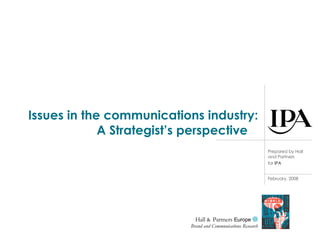 Issues in the communications industry: A Strategist’s perspective  Hall  &  Partners  Europe    Brand and Communications Research Prepared by Hall and Partners for   IPA February, 2008 