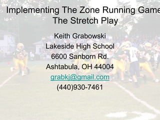 Implementing the Zone Running Game:
The Stretch Play
Implementing The Zone Running Game
The Stretch Play
Keith Grabowski
Lakeside High School
6600 Sanborn Rd.
Ashtabula, OH 44004
grabkj@gmail.com
(440)930-7461
 