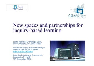 New spaces and partnerships for
inquiry-based learning
Laura Jenkins, Dr Philippa Levy,
Emmy Plaschy, Dr Jamie Wood
Centre for Inquiry-based Learning in
the Arts and Social Sciences
www.shef.ac.uk/cilass
Learning Landscape Conference,
University of Lincoln,
14th December 2007
 