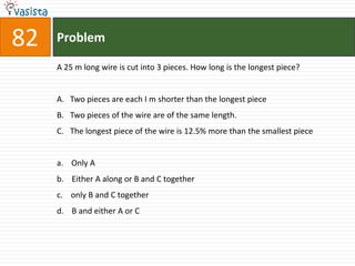 82   Problem

     A 25 m long wire is cut into 3 pieces. How long is the longest piece?


     A. Two pieces are each I m shorter than the longest piece
     B. Two pieces of the wire are of the same length.
     C. The longest piece of the wire is 12.5% more than the smallest piece


     a. Only A
     b. Either A along or B and C together
     c. only B and C together
     d. B and either A or C
 