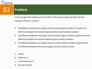 83   Problem
     Is the average of the largest and the smallest of four given numbers greater than the
     average of the four numbers?


     A. The difference between the largest and the second largest number is less than the
          dif-ference between the second largest and the second smallest number.
     B. The difference between the largest and the second largest numbers is greater than the
          difference between the second smallest and the smallest numbers.
     C. The difference between the largest and the second smallest numbers is greater than
          the difference between the second largest and the smallest number.


     a. Only A
     b. Either B or C
     c.   A and cither B or C
     d. Any two of them
 