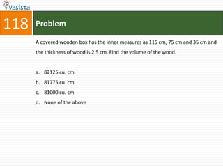 118   Problem

      A covered wooden box has the inner measures as 115 cm, 75 cm and 35 cm and
      the thickness of wood is 2.5 cm. Find the volume of the wood.


      a. 82125 cu. cm.
      b. 81775 cu. cm
      c. 81000 cu. cm
      d. None of the above
 