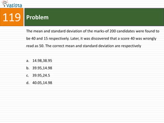 119   Problem

      The mean and standard deviation of the marks-of 200 candidates were found to
      be 40 and 15 respectively. Later, it was discovered that a score 40 was wrongly
      read as 50. The correct mean and standard deviation are respectively


      a. 14.98,38.95
      b. 39.95,14.98
      c. 39.95,24.5
      d. 40.05,14.98
 
