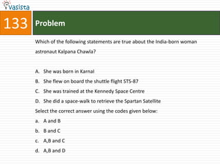133   Problem

      Which of the following statements are true about the India-born woman
      astronaut Kalpana Chawla?


      A. She was born in KarnaI
      B. She flew on board the shuttle flight STS-87
      C. She was trained at the Kennedy Space Centre
      D. She did a space-walk to retrieve the Spartan Satellite
      Select the correct answer using the codes given below:
      a. A and B
      b. B and C
      c. A,B and C
      d. A,B and D
 