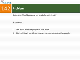 142   Problem

      Statement: Should personal tax be abolished in India?


      Arguments:


      I.    Yes, it will motivate people to earn more.
      II.   No, individuals must learn to share their wealth with other people.
 