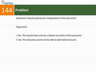 144   Problem

      Statement: Should judiciary be independent of the executive?


      Arguments:


      I. Yes, This would help curb the unlawful ac-tivities of the executive.
      II. No. The executive would not be able to take bold measures.
 