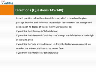 Directions (Questions 145-148):

In each question below there is an inference, which is based on the given
passage. Examine each inference separately in the context of the passage and
decide upon its degree of true or falsity. Mark answer as:
if you think the inference is 'definitely true'
if you think the inference is 'probably true' though not definitely true in the light
of the facts given
if you think the 'data are inadequate' i.e. from the facts given you cannot say
whether the inference is likely to be true or false
if you think the inference is 'definitely false'
 