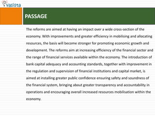 PASSAGE

The reforms are aimed at having an impact over a wide cross-section of the
economy. With improvements and greater efficiency in mobilising and allocating
resources, the basis will become stronger for promoting economic growth and
development. The reforms aim at increasing efficiency of the financial sector and
the range of financial services available within the economy. The introduction of
bank capital adequacy and accounting standards, together with improvement in
the regulation and supervision of financial institutions and capital market, is
aimed at installing greater public confidence ensuring safety and soundness of
the financial system, bringing about greater transparency and accountability in
operations and encouraging overall increased resources mobilisation within the
economy.
 