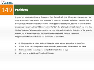 149   Problem
      In order' to.- boost sales of toys at times other than the peak sale time -Christmas -. manufacturers use
      many techniques. Character toys from movies or TV series arc .promoted, and all sets are collectible' by
      their young purchasers.Collections, however, never appear to be complete, because as' soon as all the
      characters are acquired, the child then requires the 'Gar', the 'phone', the 'mobile home', and even the.
      'airplane' to ensure' a happy environment for the toys. Ultimately, the elusive final piece of the series is
      attained just as. the manufacturer and promoter release the next series of 'collectibles'.
      The prime aim of the manufacturer and promoter is to ensure that


      a.   all children should be happy and no child can be happy without a complete scribes of toys
      b.   as soon as one set is complete or almost- complete, then the next one arrives on the scene.
      c.   children should be encouraged to complete their collection of toys.
      d.   sales need to be bolstered throughout the year.
 