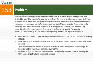 153   Problem
      The use of petroleum products in the manufacture of plastics should be regulated and
      limited by law. "Our country's need for petroleum for energy production is more vital than
      our need for plastics, and our growing dependence on foreign sources of petroleum could
      have serious consequences if, for example, a war cut off our access to those imports. By
      reducing our use of petroleum products in making plastics, we can take a major step
      towards national energy independence and so enhance our country's security.
      Which of the following; if true, would most greatly weaken the argument above ?

      a. Only a small fraction of petroleum products consumed in this country 'is used in making
         plastics.
      b. New methods of plastics manufacture can some what reduce the amount of petroleum
         needed.
      c. The development of atomic energy as an alternative to petroleum based energy has
         been slowed by legitimate concerns over safety.
      d. In times of War, combatant nations would be seriously tempted to seize forcibly the
         terri-tories of petroleum-producing nations.
 