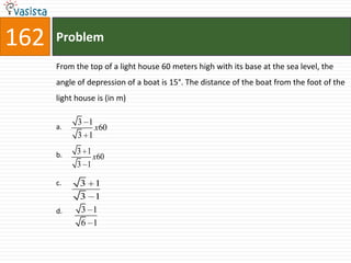 162   Problem

      From the top of a light house 60 meters high with its base at the sea level, the
      angle of depression of a boat is 15°. The distance of the boat from the foot of the
      light house is (in m)

            3 1
      a.        x60
            3 1

      b.    3 1
                x60
            3 1

      c.     3 1
             3 1
      d.     3 1
             6 1
 