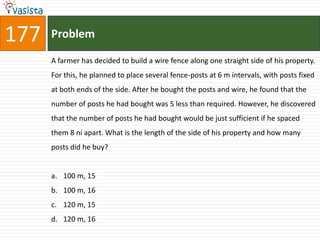 177   Problem

      A farmer has decided to build a wire fence along one straight side of his property.
      For this, he planned to place several fence-posts at 6 m intervals, with posts fixed
      at both ends of the side. After he bought the posts and wire, he found that the
      number of posts he had bought was 5 less than required. However, he discovered
      that the number of posts he had bought would be just sufficient if he spaced
      them 8 ni apart. What is the length of the side of his property and how many
      posts did he buy?


      a. 100 m, 15
      b. 100 m, 16
      c. 120 m, 15
      d. 120 m, 16
 