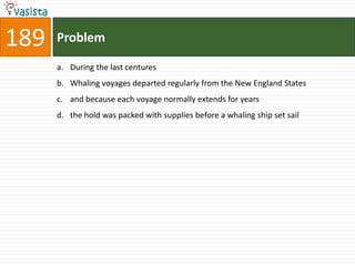 189   Problem

      a. During the last centures
      b. Whaling voyages departed regularly from the New England States
      c. and because each voyage normally extends for years
      d. the hold was packed with supplies before a whaling ship set sail
 