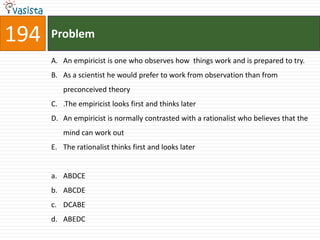 194   Problem

      A. An empiricist is one who observes how things work and is prepared to try.
      B. As a scientist he would prefer to work from observation than from
         preconceived theory
      C. .The empiricist looks first and thinks later
      D. An empiricist is normally contrasted with a rationalist who believes that the
         mind can work out
      E. The rationalist thinks first and looks later


      a. ABDCE
      b. ABCDE
      c. DCABE
      d. ABEDC
 